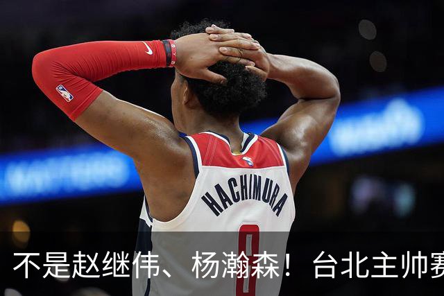 不是赵继伟、杨瀚森！台北主帅赛后盛赞一人，他是未来男篮的核心